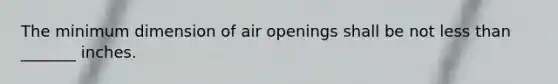 The minimum dimension of air openings shall be not less than _______ inches.