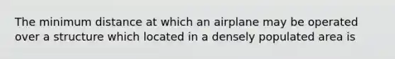 The minimum distance at which an airplane may be operated over a structure which located in a densely populated area is