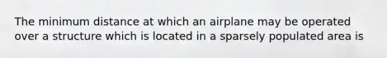 The minimum distance at which an airplane may be operated over a structure which is located in a sparsely populated area is