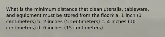 What is the minimum distance that clean utensils, tableware, and equipment must be stored from the floor? a. 1 inch (3 centimeters) b. 2 inches (5 centimeters) c. 4 inches (10 centimeters) d. 6 inches (15 centimeters)