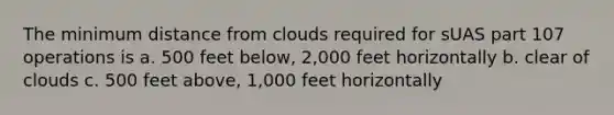 The minimum distance from clouds required for sUAS part 107 operations is a. 500 feet below, 2,000 feet horizontally b. clear of clouds c. 500 feet above, 1,000 feet horizontally