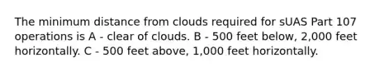 The minimum distance from clouds required for sUAS Part 107 operations is A - clear of clouds. B - 500 feet below, 2,000 feet horizontally. C - 500 feet above, 1,000 feet horizontally.