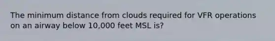 The minimum distance from clouds required for VFR operations on an airway below 10,000 feet MSL is?