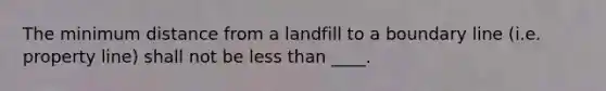 The minimum distance from a landfill to a boundary line (i.e. property line) shall not be less than ____.