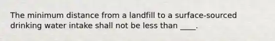 The minimum distance from a landfill to a surface-sourced drinking water intake shall not be less than ____.