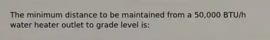 The minimum distance to be maintained from a 50,000 BTU/h water heater outlet to grade level is: