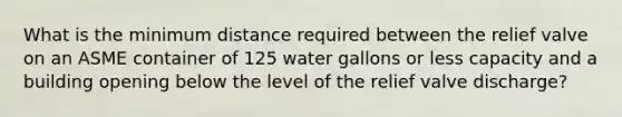 What is the minimum distance required between the relief valve on an ASME container of 125 water gallons or less capacity and a building opening below the level of the relief valve discharge?