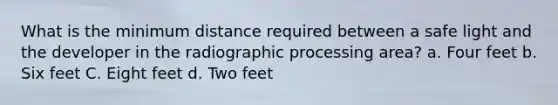 What is the minimum distance required between a safe light and the developer in the radiographic processing area? a. Four feet b. Six feet C. Eight feet d. Two feet