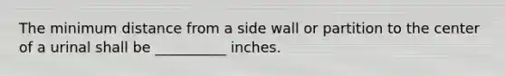 The minimum distance from a side wall or partition to the center of a urinal shall be __________ inches.