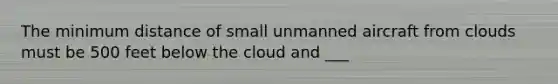 The minimum distance of small unmanned aircraft from clouds must be 500 feet below the cloud and ___