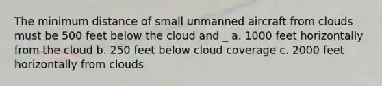 The minimum distance of small unmanned aircraft from clouds must be 500 feet below the cloud and _ a. 1000 feet horizontally from the cloud b. 250 feet below cloud coverage c. 2000 feet horizontally from clouds