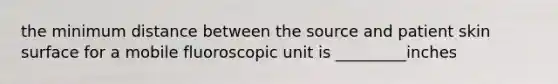 the minimum distance between the source and patient skin surface for a mobile fluoroscopic unit is _________inches