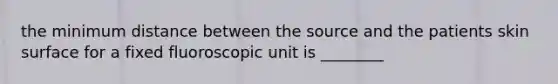 the minimum distance between the source and the patients skin surface for a fixed fluoroscopic unit is ________