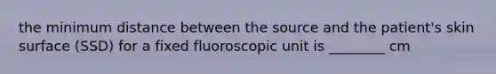 the minimum distance between the source and the patient's skin surface (SSD) for a fixed fluoroscopic unit is ________ cm