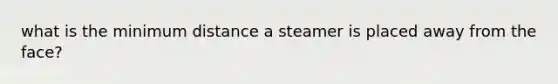 what is the minimum distance a steamer is placed away from the face?