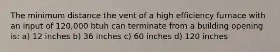 The minimum distance the vent of a high efficiency furnace with an input of 120,000 btuh can terminate from a building opening is: a) 12 inches b) 36 inches c) 60 inches d) 120 inches