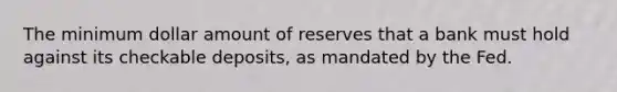 The minimum dollar amount of reserves that a bank must hold against its checkable deposits, as mandated by the Fed.