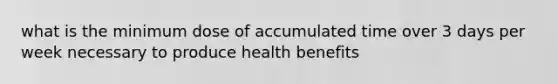 what is the minimum dose of accumulated time over 3 days per week necessary to produce health benefits