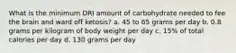 What is the minimum DRI amount of carbohydrate needed to fee the brain and ward off ketosis? a. 45 to 65 grams per day b. 0.8 grams per kilogram of body weight per day c. 15% of total calories per day d. 130 grams per day