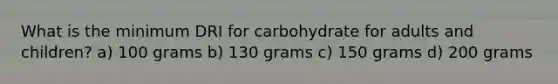 What is the minimum DRI for carbohydrate for adults and children? a) 100 grams b) 130 grams c) 150 grams d) 200 grams