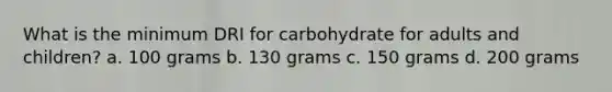 What is the minimum DRI for carbohydrate for adults and children? a. 100 grams b. 130 grams c. 150 grams d. 200 grams