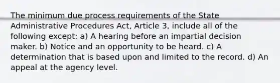 The minimum due process requirements of the State Administrative Procedures Act, Article 3, include all of the following except: a) A hearing before an impartial decision maker. b) Notice and an opportunity to be heard. c) A determination that is based upon and limited to the record. d) An appeal at the agency level.