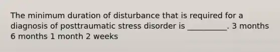 The minimum duration of disturbance that is required for a diagnosis of posttraumatic stress disorder is __________. 3 months 6 months 1 month 2 weeks