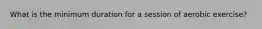 What is the minimum duration for a session of aerobic exercise?