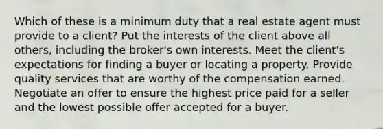 Which of these is a minimum duty that a real estate agent must provide to a client? Put the interests of the client above all others, including the broker's own interests. Meet the client's expectations for finding a buyer or locating a property. Provide quality services that are worthy of the compensation earned. Negotiate an offer to ensure the highest price paid for a seller and the lowest possible offer accepted for a buyer.