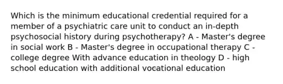 Which is the minimum educational credential required for a member of a psychiatric care unit to conduct an in-depth psychosocial history during psychotherapy? A - Master's degree in social work B - Master's degree in occupational therapy C - college degree With advance education in theology D - high school education with additional vocational education