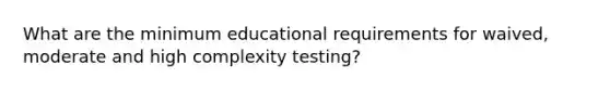 What are the minimum educational requirements for waived, moderate and high complexity testing?