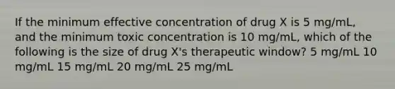 If the minimum effective concentration of drug X is 5 mg/mL, and the minimum toxic concentration is 10 mg/mL, which of the following is the size of drug X's therapeutic window? 5 mg/mL 10 mg/mL 15 mg/mL 20 mg/mL 25 mg/mL