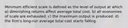 Minimum efficient scale is defined as the level of output at which a) diminishing returns affect average total cost. b) all economies of scale are exhausted. c) the maximum output is produced. d) the firm's long-run average total cost starts falling.