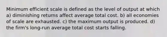 Minimum efficient scale is defined as the level of output at which a) diminishing returns affect average total cost. b) all economies of scale are exhausted. c) the maximum output is produced. d) the firm's long-run average total cost starts falling.