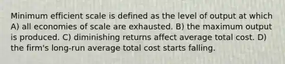 Minimum efficient scale is defined as the level of output at which A) all economies of scale are exhausted. B) the maximum output is produced. C) diminishing returns affect average total cost. D) the firm's long-run average total cost starts falling.