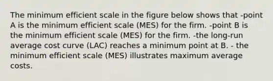 The minimum efficient scale in the figure below shows that -point A is the minimum efficient scale (MES) for the firm. -point B is the minimum efficient scale (MES) for the firm. -the long-run average cost curve (LAC) reaches a minimum point at B. - the minimum efficient scale (MES) illustrates maximum average costs.