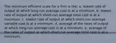 The minimum efficient scale for a firm is the: a. lowest rate of output at which long-run average cost is at a minimum. b. lowest rate of output at which short-run average total cost is at a minimum. c. lowest rate of output at which short-run average variable cost is at a minimum. d. average of the rates of output at which long-run average cost is at a minimum. e. average of the rates of output at which short-run average total cost is at a minimum.