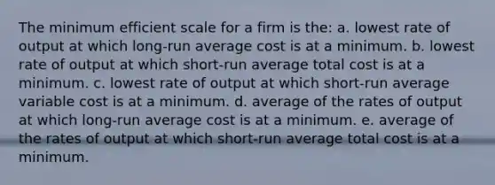 The minimum efficient scale for a firm is the: a. lowest rate of output at which long-run average cost is at a minimum. b. lowest rate of output at which short-run average total cost is at a minimum. c. lowest rate of output at which short-run average variable cost is at a minimum. d. average of the rates of output at which long-run average cost is at a minimum. e. average of the rates of output at which short-run average total cost is at a minimum.