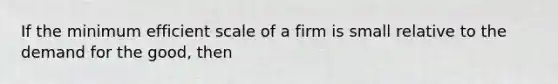 If the minimum efficient scale of a firm is small relative to the demand for the good, then