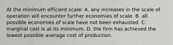 At the minimum efficient scale: A. any increases in the scale of operation will encounter further economies of scale. B. all possible economies of scale have not been exhausted. C. marginal cost is at its minimum. D. the firm has achieved the lowest possible average cost of production.