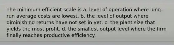 The minimum efficient scale is a. level of operation where long-run average costs are lowest. b. the level of output where diminishing returns have not set in yet. c. the plant size that yields the most profit. d. the smallest output level where the firm finally reaches productive efficiency.