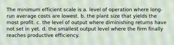 The minimum efficient scale is a. level of operation where long-run average costs are lowest. b. the plant size that yields the most profit. c. the level of output where diminishing returns have not set in yet. d. the smallest output level where the firm finally reaches productive efficiency.