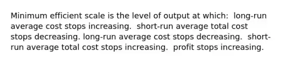 Minimum efficient scale is the level of output at which: ​ long-run average cost stops increasing. ​ short-run average total cost stops decreasing. long-run average cost stops decreasing. ​ short-run average total cost stops increasing. ​ profit stops increasing. ​