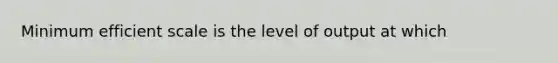 Minimum efficient scale is the level of output at which