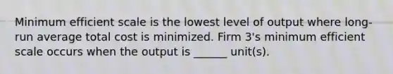 Minimum efficient scale is the lowest level of output where​ long-run average total cost is minimized. Firm​ 3's minimum efficient scale occurs when the output is​ ______ unit(s).