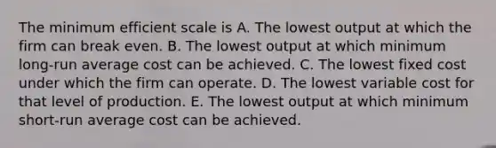 The minimum efficient scale is A. The lowest output at which the firm can break even. B. The lowest output at which minimum long-run average cost can be achieved. C. The lowest fixed cost under which the firm can operate. D. The lowest variable cost for that level of production. E. The lowest output at which minimum short-run average cost can be achieved.