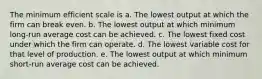 The minimum efficient scale is a. The lowest output at which the firm can break even. b. The lowest output at which minimum long-run average cost can be achieved. c. The lowest fixed cost under which the firm can operate. d. The lowest variable cost for that level of production. e. The lowest output at which minimum short-run average cost can be achieved.