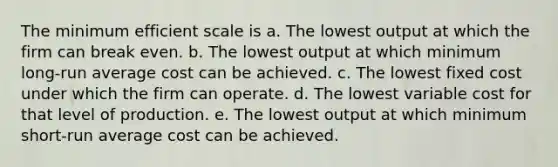 The minimum efficient scale is a. The lowest output at which the firm can break even. b. The lowest output at which minimum long-run average cost can be achieved. c. The lowest fixed cost under which the firm can operate. d. The lowest variable cost for that level of production. e. The lowest output at which minimum short-run average cost can be achieved.