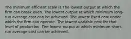 The minimum efficient scale is The lowest output at which the firm can break even. The lowest output at which minimum long-run average cost can be achieved. The lowest fixed cost under which the firm can operate. The lowest variable cost for that level of production. The lowest output at which minimum short-run average cost can be achieved.