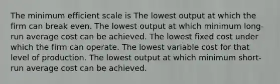 The minimum efficient scale is The lowest output at which the firm can break even. The lowest output at which minimum long-run average cost can be achieved. The lowest fixed cost under which the firm can operate. The lowest variable cost for that level of production. The lowest output at which minimum short-run average cost can be achieved.